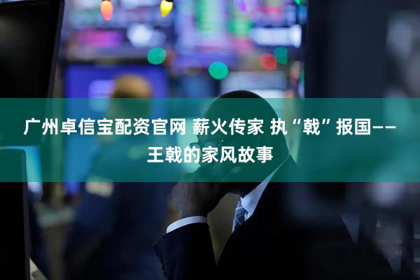 广州卓信宝配资官网 薪火传家 执“戟”报国——王戟的家风故事