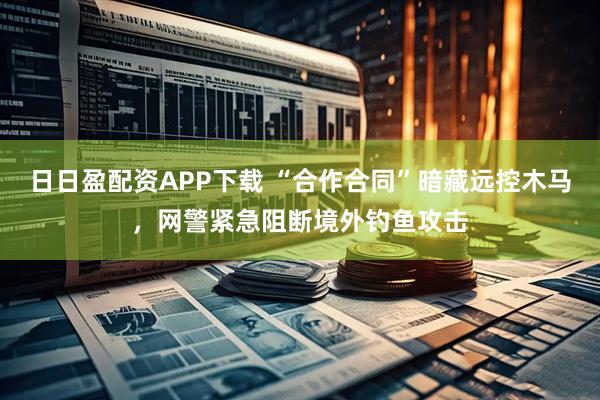 日日盈配资APP下载 “合作合同”暗藏远控木马，网警紧急阻断境外钓鱼攻击