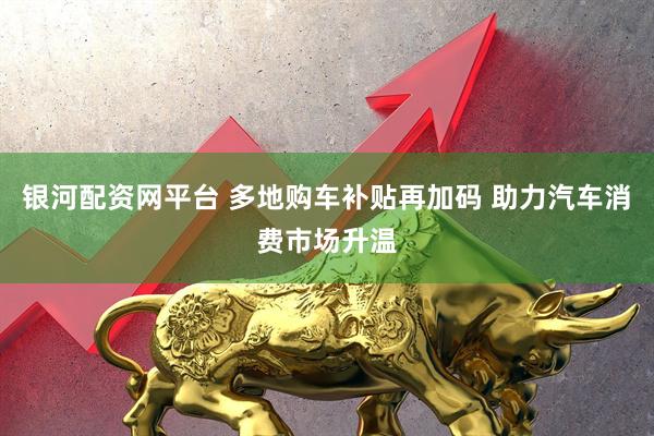 银河配资网平台 多地购车补贴再加码 助力汽车消费市场升温