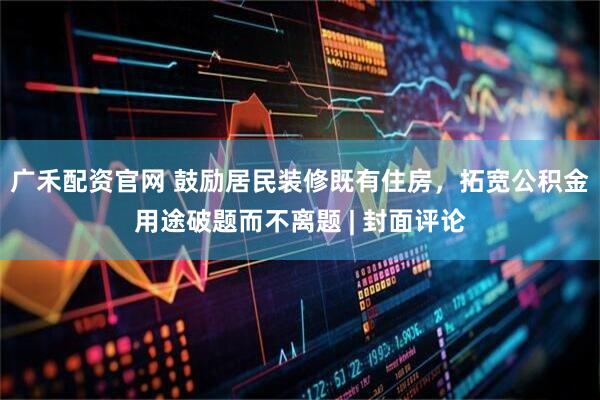广禾配资官网 鼓励居民装修既有住房，拓宽公积金用途破题而不离题 | 封面评论