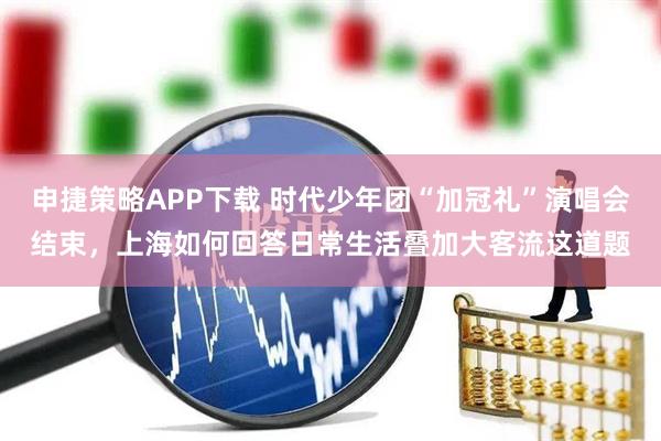 申捷策略APP下载 时代少年团“加冠礼”演唱会结束，上海如何回答日常生活叠加大客流这道题