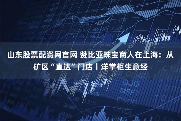 山东股票配资网官网 赞比亚珠宝商人在上海：从矿区“直达”门店丨洋掌柜生意经