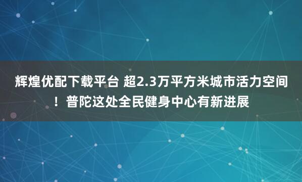辉煌优配下载平台 超2.3万平方米城市活力空间！普陀这处全民健身中心有新进展