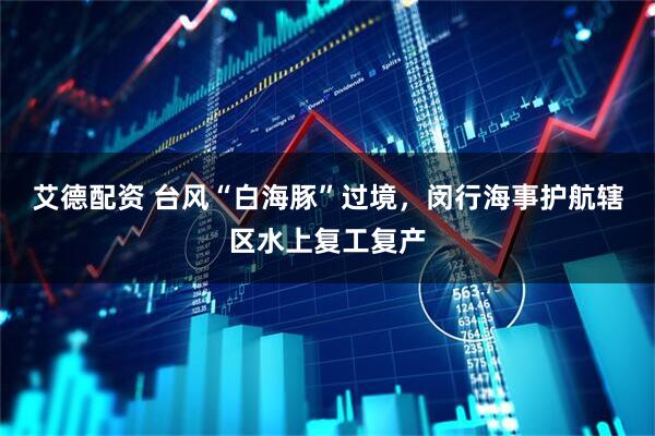 艾德配资 台风“白海豚”过境，闵行海事护航辖区水上复工复产
