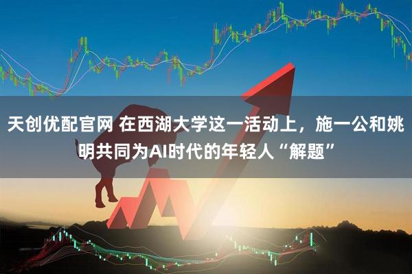 天创优配官网 在西湖大学这一活动上，施一公和姚明共同为AI时代的年轻人“解题”