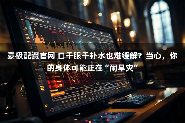 豪极配资官网 口干眼干补水也难缓解？当心，你的身体可能正在“闹旱灾”