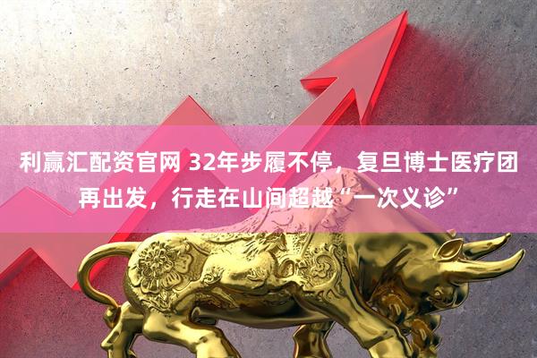 利赢汇配资官网 32年步履不停，复旦博士医疗团再出发，行走在山间超越“一次义诊”