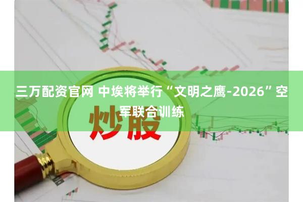 三万配资官网 中埃将举行“文明之鹰-2026”空军联合训练