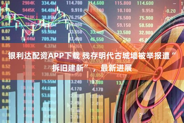 银利达配资APP下载 残存明代古城墙被举报遭“拆旧建新” ，最新进展