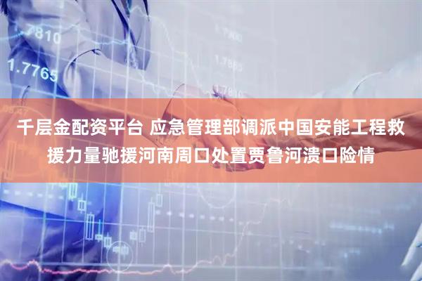 千层金配资平台 应急管理部调派中国安能工程救援力量驰援河南周口处置贾鲁河溃口险情