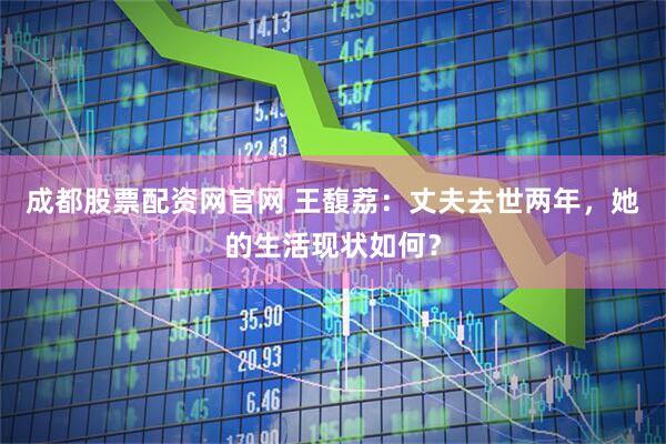 成都股票配资网官网 王馥荔：丈夫去世两年，她的生活现状如何？