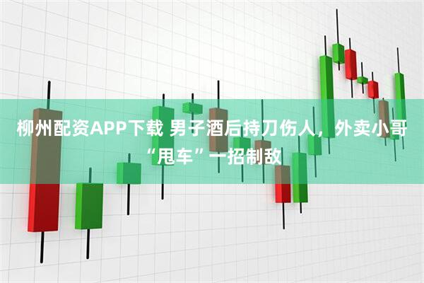 柳州配资APP下载 男子酒后持刀伤人，外卖小哥“甩车”一招制敌
